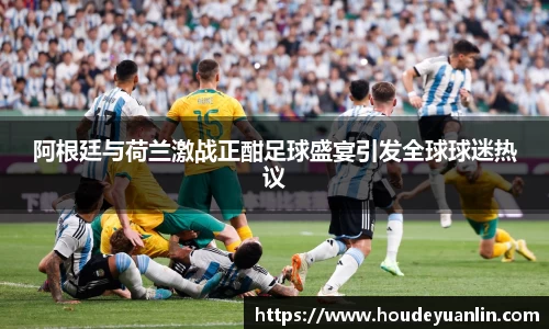 zoty中欧阿根廷与荷兰激战正酣足球盛宴引发全球球迷热议